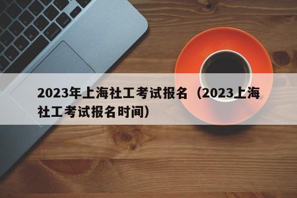 2023年上海社工考试报名（2023上海社工考试报名时间）