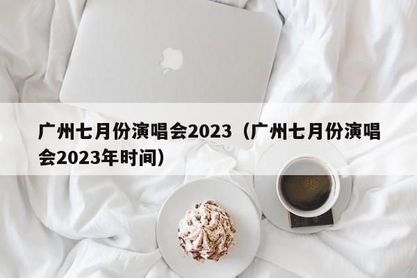 广州七月份演唱会2023（广州七月份演唱会2023年时间）