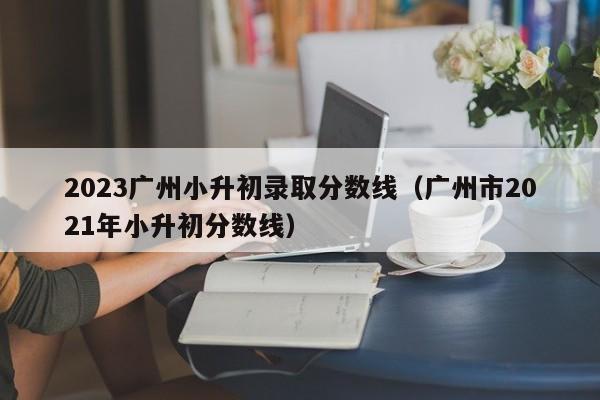 2023广州小升初录取分数线（广州市2021年小升初分数线）