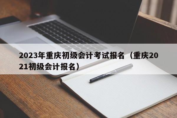 2023年重庆初级会计考试报名（重庆2021初级会计报名）