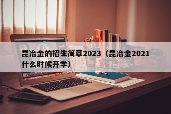 昆冶金的招生简章2023（昆冶金2021什么时候开学）