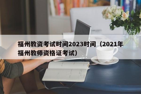 福州教资考试时间2023时间（2021年福州教师资格证考试）