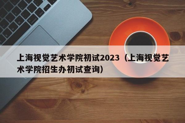 上海视觉艺术学院初试2023（上海视觉艺术学院招生办初试查询）