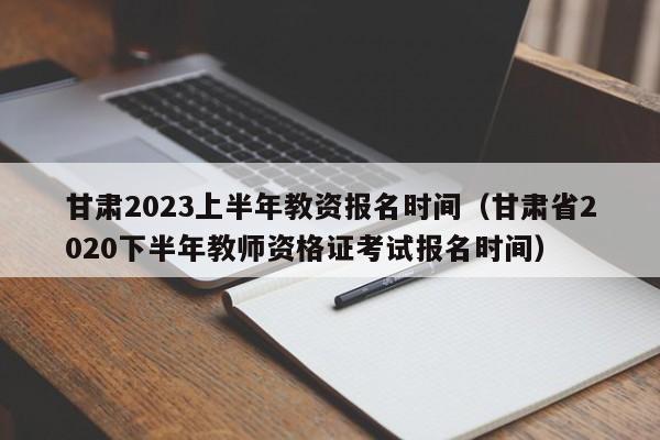 甘肃2023上半年教资报名时间（甘肃省2020下半年教师资格证考试报名时间）