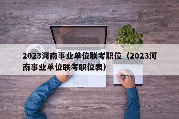 2023河南事业单位联考职位（2023河南事业单位联考职位表）