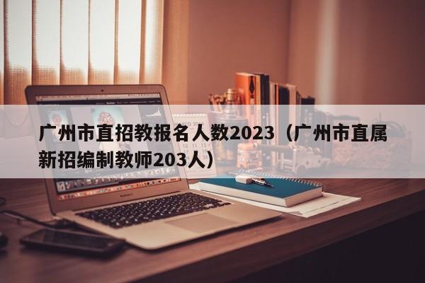 广州市直招教报名人数2023（广州市直属新招编制教师203人）