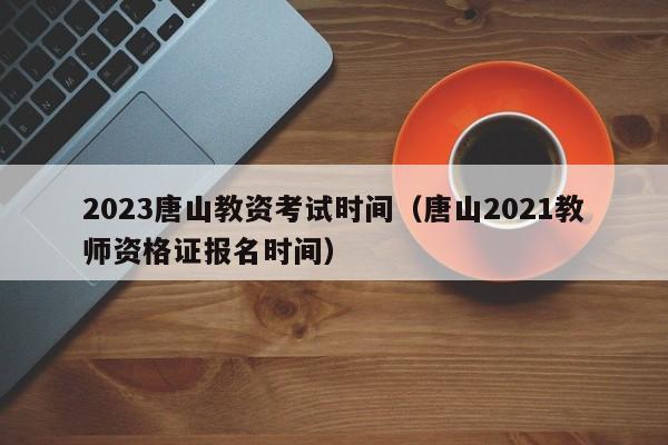 2023唐山教资考试时间（唐山2021教师资格证报名时间）