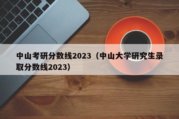 中山考研分数线2023（中山大学研究生录取分数线2023）