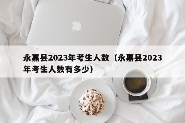 永嘉县2023年考生人数（永嘉县2023年考生人数有多少）