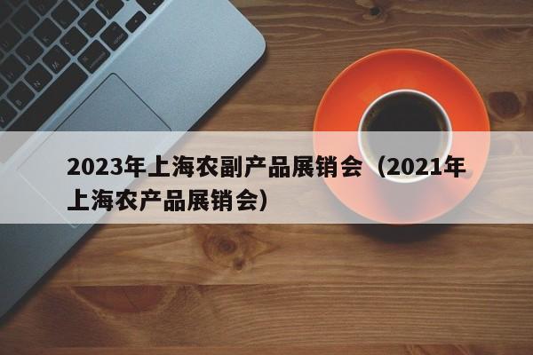 2023年上海农副产品展销会（2021年上海农产品展销会）