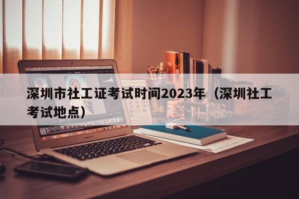 深圳市社工证考试时间2023年（深圳社工考试地点）