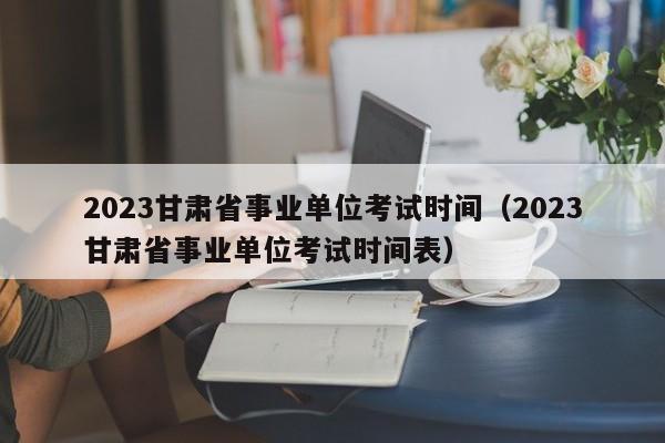 2023甘肃省事业单位考试时间（2023甘肃省事业单位考试时间表）