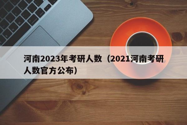 河南2023年考研人数（2021河南考研人数官方公布）