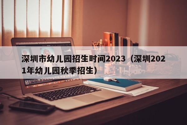 深圳市幼儿园招生时间2023（深圳2021年幼儿园秋季招生）