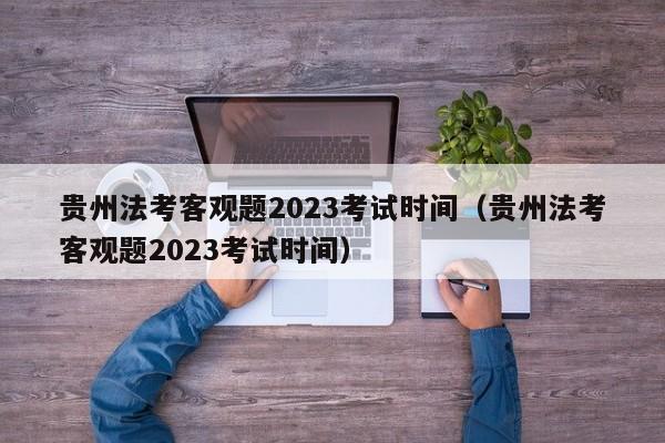 贵州法考客观题2023考试时间（贵州法考客观题2023考试时间）