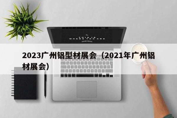2023广州铝型材展会（2021年广州铝材展会）
