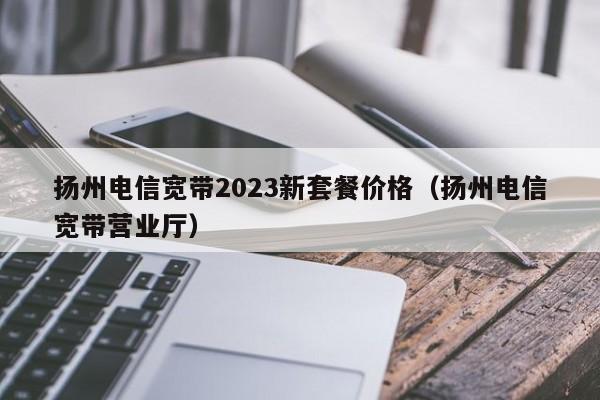 扬州电信宽带2023新套餐价格（扬州电信宽带营业厅）