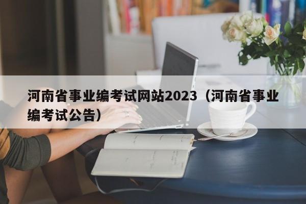 河南省事业编考试网站2023（河南省事业编考试公告）
